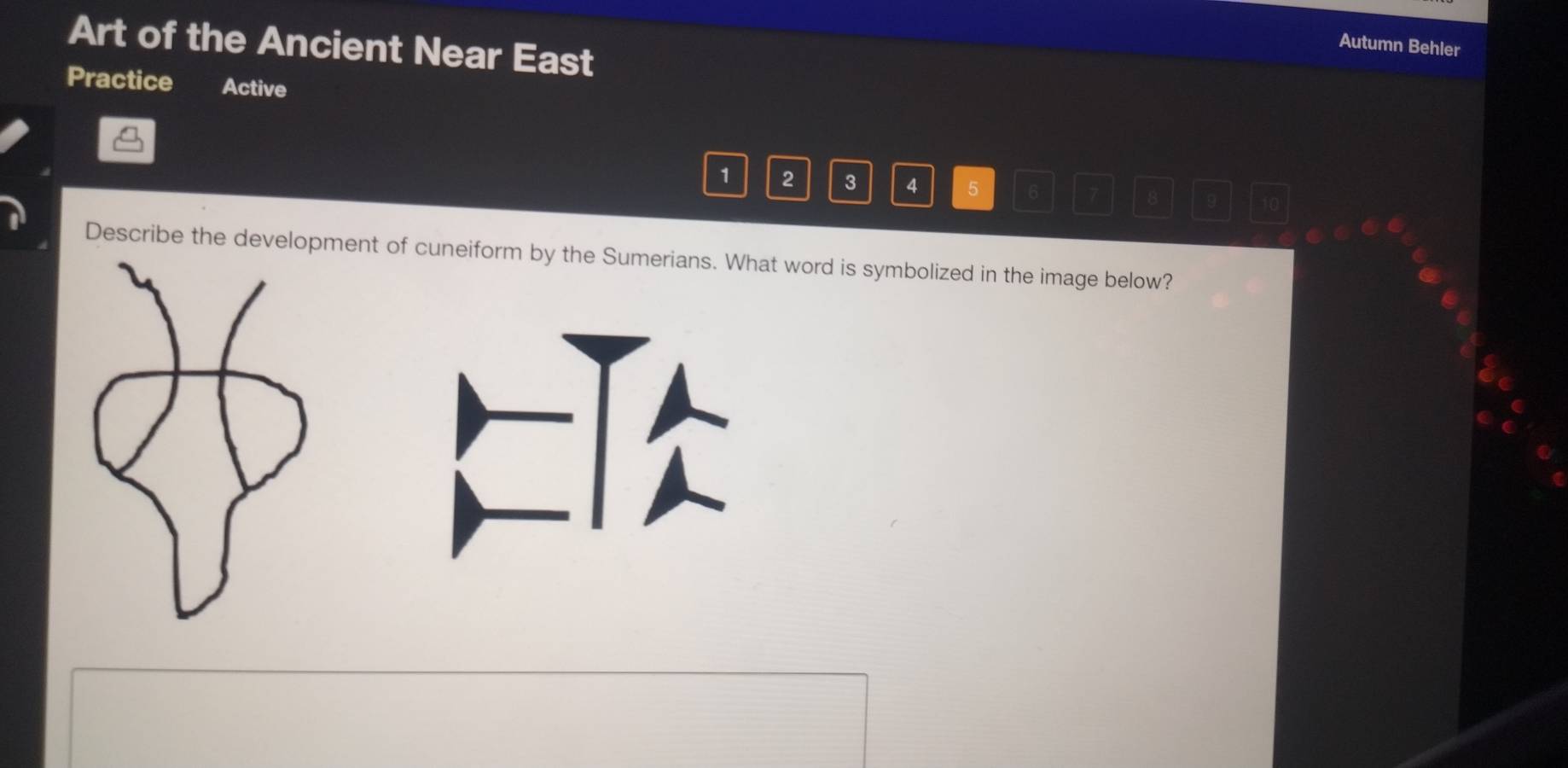 Art of the Ancient Near East 
Autumn Behler 
Practice Active
1 2 3 4 5 6 7 8
Describe the development of cuneiform by the Sumerians. What word is symbolized in the image below?