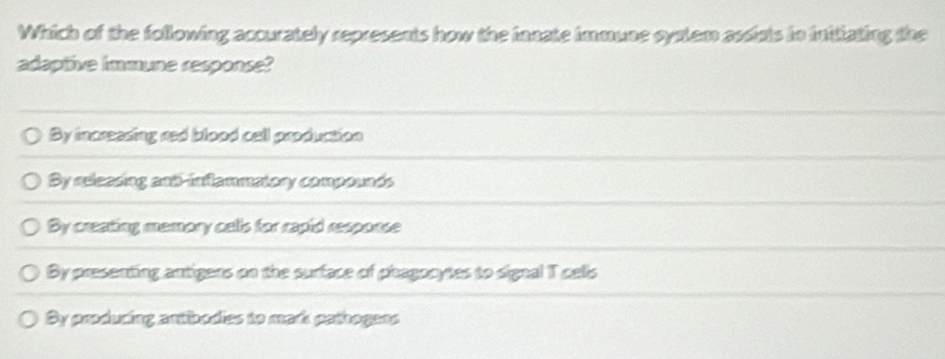 Which of the following accurately represents how the innate immune cystem assists in initiating the
adaptive immune response?
By increasing red blood cell production
By releasing and-inflammatory compounds
By creating memory cells for rapid response
By presenting antigers on the surface of phagocytes to signal T cells
By producing antibodies to mark pathogens
