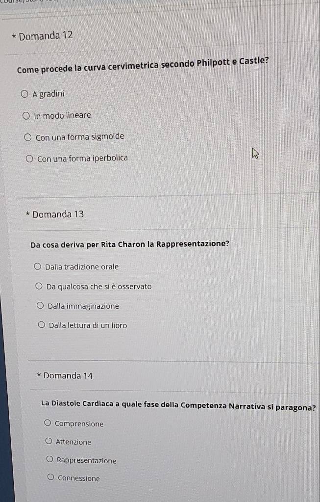 Domanda 12
Come procede la curva cervimetrica secondo Philpott e Castle?
A gradini
In modo lineare
Con una forma sigmoide
Con una forma iperbolica
* Domanda 13
Da cosa deriva per Rita Charon la Rappresentazione?
Dalla tradizione orale
Da qualcosa che si è osservato
Dalla immaginazione
Dalla lettura di un libro
Domanda 14
La Diastole Cardiaca a quale fase della Competenza Narrativa si paragona?
Comprensione
Attenzione
Rappresentazione
Connessione