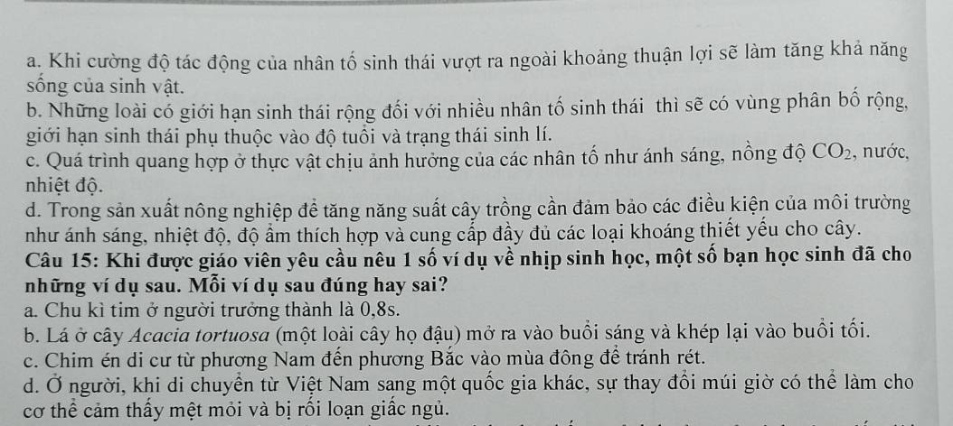 a. Khi cường độ tác động của nhân tố sinh thái vượt ra ngoài khoảng thuận lợi sẽ làm tăng khả năng
sống của sinh vật.
b. Những loài có giới hạn sinh thái rộng đối với nhiều nhân tố sinh thái thì sẽ có vùng phân bố rộng,
giới hạn sinh thái phụ thuộc vào độ tuổi và trạng thái sinh lí.
c. Quá trình quang hợp ở thực vật chịu ảnh hưởng của các nhân tố như ánh sáng, nồng độ CO_2 , nước,
nhiệt độ.
d. Trong sản xuất nông nghiệp đề tăng năng suất cây trồng cần đảm bảo các điều kiện của môi trường
như ánh sáng, nhiệt độ, độ ẩm thích hợp và cung cấp đầy đủ các loại khoáng thiết yểu cho cây.
Câu 15: Khi được giáo viên yêu cầu nêu 1 số ví dụ về nhịp sinh học, một số bạn học sinh đã cho
những ví dụ sau. Mỗi ví dụ sau đúng hay sai?
a. Chu kì tim ở người trưởng thành là 0, 8s.
b. Lá ở cây Acacia tortuosa (một loài cây họ đậu) mở ra vào buổi sáng và khép lại vào buổi tối.
c. Chim én di cư từ phương Nam đến phương Bắc vào mùa đông để tránh rét.
d. Ở người, khi di chuyền từ Việt Nam sang một quốc gia khác, sự thay đồi múi giờ có thể làm cho
cơ thể cảm thấy mệt mỏi và bị rối loạn giấc ngủ.