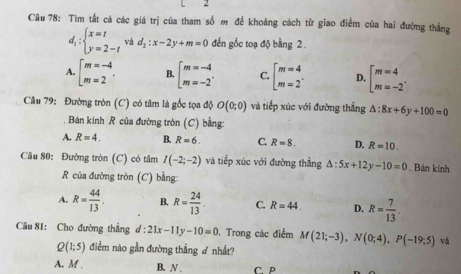 < 2
Câu 78: Tìm tất cả các giá trị của tham số m để khoảng cách từ giao điểm của hai đường thẳng
d_1:beginarrayl x=t y=2-tendarray. và d_2:x-2y+m=0 đến gốc toạ độ bằng 2.
A. [beginarrayr m=-4 m=2endarray. B. [beginarrayr m=-4 m=-2endarray. C. [beginarrayr m=4 m=2endarray.. D. beginbmatrix m=4 m=-2^.endarray.
Câu 79: Đường tròn (C) có tâm là gốc tọa độ O(0;0) và tiếp xúc với đường thẳng △ :8x+6y+100=0. Bán kính R của đường tròn (C) bằng:
A. R=4. B. R=6. C. R=8. D. R=10. 
Câu 80: Đường tròn (C) có tâm I(-2;-2) và tiếp xúc với đường thẳng △ :5x+12y-10=0. Bán kính
R của đường tròn (C) bằng:
B.
A. R= 44/13 . R= 24/13 . C. R=44. D. R= 7/13 . 
Câu 81: Cho đường thắng d:21x-11y-10=0. Trong các điểm M(21;-3), N(0;4), P(-19;5) và
Q(1;5) điểm nào gần đường thẳng đ nhất?
A. M. B. N . C. P