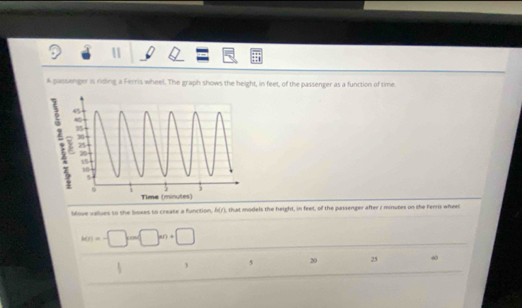 A passenger is riding a Ferris wheel. The graph shows the height, in feet, of the passenger as a function of time. 
Sove values to the boxes to create a function, h(t) , that models the height, in feet, of the passenger after z minutes on the Ferris wheel
h(s)=-□ cos □ =n+□
3 5 20 25 40