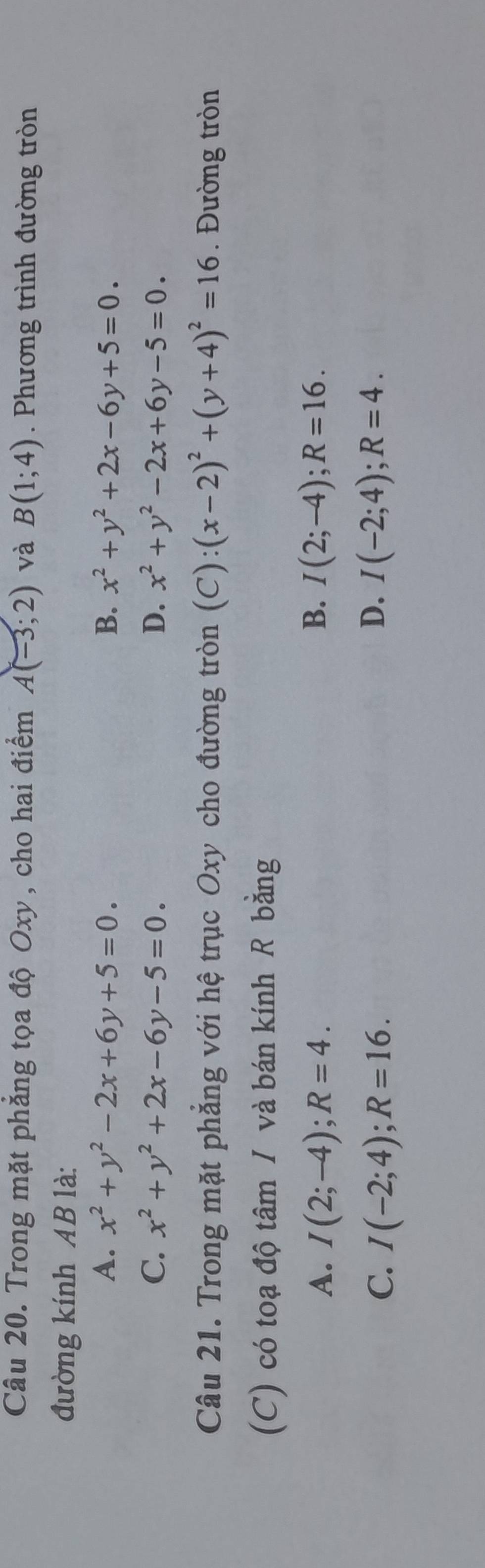 Trong mặt phẳng tọa độ Oxy, cho hai điểm A(-3;2) và B(1;4). Phương trình đường tròn
đường kính AB là:
A. x^2+y^2-2x+6y+5=0. B. x^2+y^2+2x-6y+5=0.
C. x^2+y^2+2x-6y-5=0. D. x^2+y^2-2x+6y-5=0. 
Câu 21. Trong mặt phẳng với hệ trục Oxy cho đường tròn (C):(x-2)^2+(y+4)^2=16. Đường tròn
(C) có toạ độ tâm / và bán kính R bằng
A. I(2;-4); R=4. B. I(2;-4); R=16.
D.
C. I(-2;4); R=16. I(-2;4); R=4.