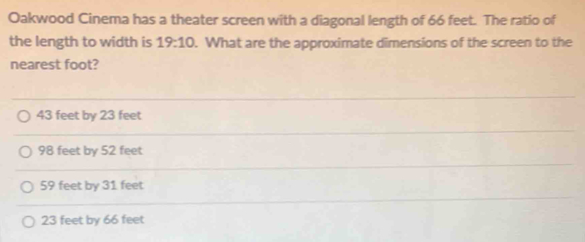 Oakwood Cinema has a theater screen with a diagonal length of 66 feet. The ratio of
the length to width is 19:10. What are the approximate dimensions of the screen to the
nearest foot?
43 feet by 23 feet
98 feet by 52 feet
59 feet by 31 feet
23 feet by 66 feet