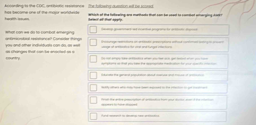 According to the CDC, antibiotic resistance The following question will be scored.
has become one of the major worldwide Which of the following are methods that can be used to combat emerging AMR?
heelth issues. Select all that apply.
Deverop government-led incentive programs for antitiotic disposal
What can we do to combat emerging
antimicrobial resistance? Consider things Encourage restrictions on anticistic prescoptions without contemed wsting to snevent
you and other individuals can do, as well usage of antisiatios for viral and fungal infections
as changes that can be enacted as a
country. Do not simpy take antaatics when you fee sick, get tested when you tave
symptoms so that you take the approphate medication for your specific inmection
Educate the general population about overuse and meuse of antiblatios
Notfy others who may hove been exposed to the infection to get bectment.
Finsh the entre prescription of antibiatics from youl doctol, even if the infection
appears to havel stopped.
Fund research to develop new antibistics.