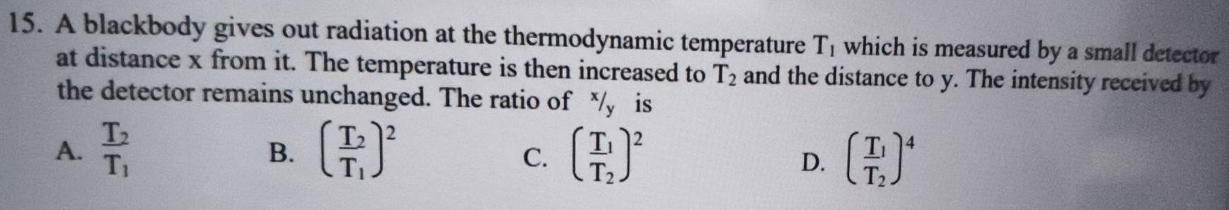 A blackbody gives out radiation at the thermodynamic temperature T_1 which is measured by a small detector
at distance x from it. The temperature is then increased to T_2 and the distance to y. The intensity received by
the detector remains unchanged. The ratio of /y is
A. frac T_2T_1 (frac T_2T_1)^2 (frac T_1T_2)^2
B.
C.
D. (frac T_1T_2)^4