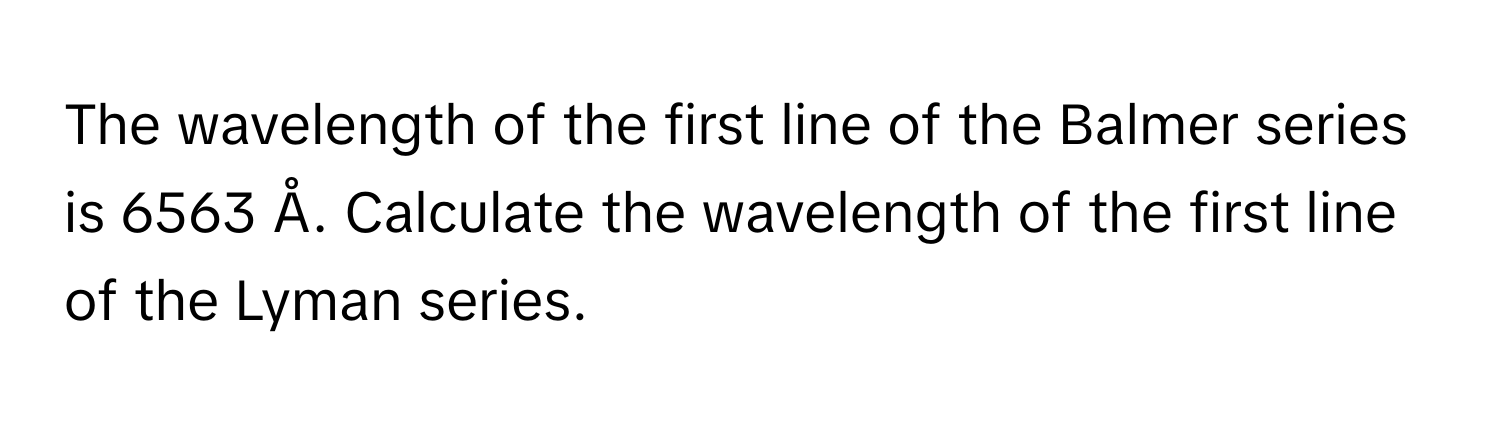 The wavelength of the first line of the Balmer series is 6563 Å. Calculate the wavelength of the first line of the Lyman series.