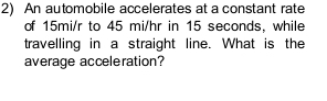 An automobile accelerates at a constant rate 
of 15mi/r to 45 mi/hr in 15 seconds, while 
travelling in a straight line. What is the 
average acceleration?