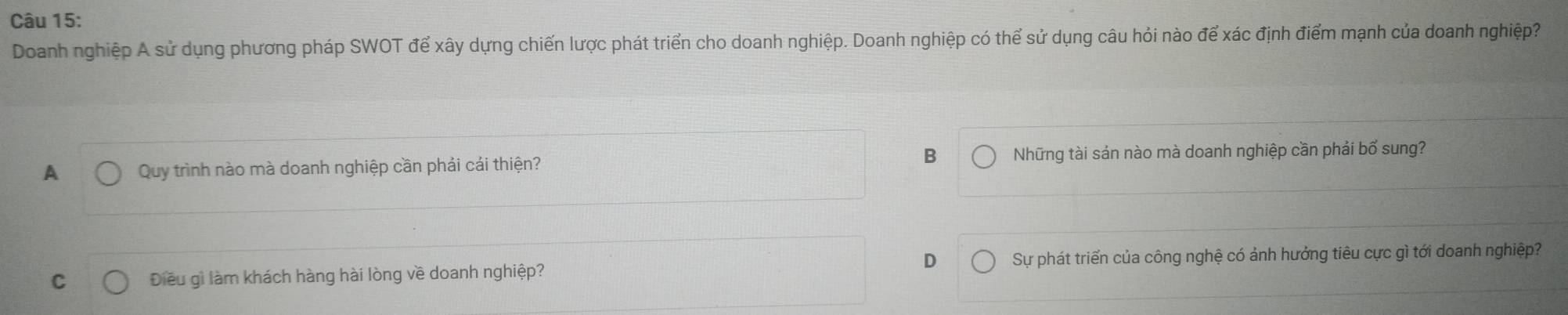 Doanh nghiệp A sử dụng phương pháp SWOT để xây dựng chiến lược phát triển cho doanh nghiệp. Doanh nghiệp có thể sử dụng câu hỏi nào để xác định điểm mạnh của doanh nghiệp
A Quy trình nào mà doanh nghiệp cần phải cái thiện? B Những tài sản nào mà doanh nghiệp cần phải bố sung?
D
C Điều gì làm khách hàng hài lòng về doanh nghiệp? Sự phát triển của công nghệ có ảnh hưởng tiêu cực gì tới doanh nghiệp?