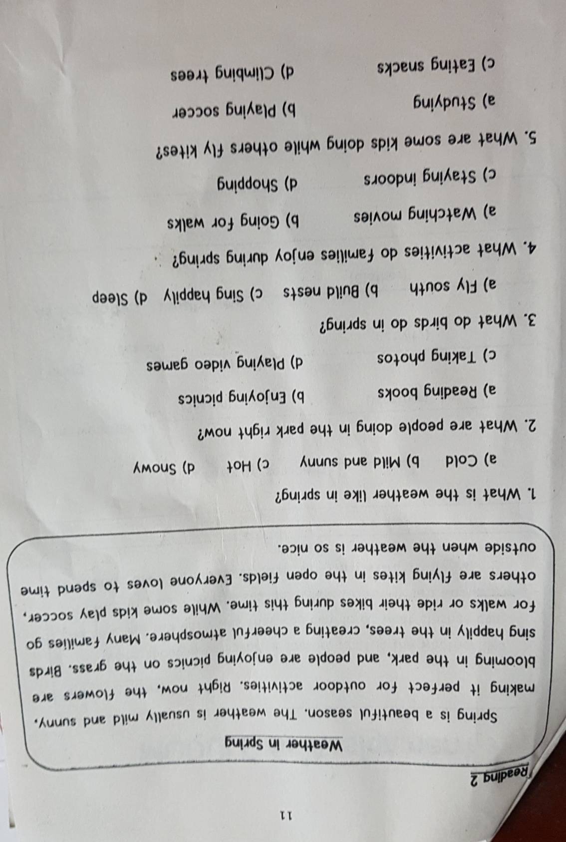 Reading 2
Weather in Spring
Spring is a beautiful season. The weather is usually mild and sunny,
making it perfect for outdoor activities. Right now, the flowers are
blooming in the park, and people are enjoying picnics on the grass. Birds
sing happily in the trees, creating a cheerful atmosphere. Many families go
for walks or ride their bikes during this time. While some kids play soccer,
others are flying kites in the open fields. Everyone loves to spend time
outside when the weather is so nice.
1. What is the weather like in spring?
a) Cold b) Mild and sunny c) Hot d) Snowy
2. What are people doing in the park right now?
a) Reading books b) Enjoying picnics
c) Taking photos d) Playing video games
3. What do birds do in spring?
a) Fly south b) Build nests c) Sing happily d) Sleep
4. What activities do families enjoy during spring?
a) Watching movies b) Going for walks
c) Staying indoors d) Shopping
5. What are some kids doing while others fly kites?
a) Studying b) Playing soccer
c) Eating snacks d) Climbing trees