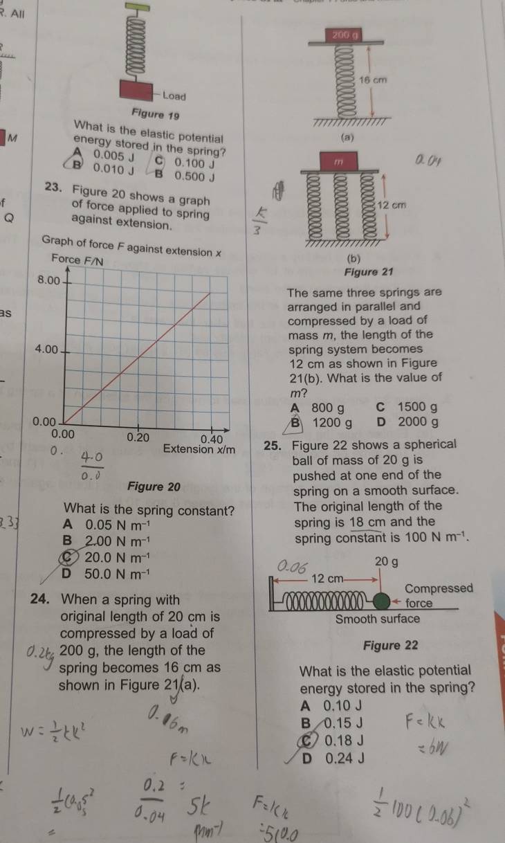 All
200 g
16 cm
- Load
Figure 19
What is the elastic potential
(a)
M energy stored in the spring? m
A 0.005 J C 0.100 J
B 0.010 J B 0.500 J
23. Figure 20 shows a graph
12 cm
of force applied to spring
Q against extension.
Graph of force F agains
(b)
Figure 21
The same three springs are
as
arranged in parallel and
compressed by a load of
mass m, the length of the
spring system becomes
12 cm as shown in Figure
21(b). What is the value of
m?
A 800 g C 1500 g
B 1200 g D 2000 g
25. Figure 22 shows a spherical
0.
m
ball of mass of 20 g is
Figure 20 pushed at one end of the
spring on a smooth surface.
What is the spring constant? The original length of the
3 A 0.05Nm^(-1) spring is 18 cm and the
B 2.00Nm^(-1) spring constant is 100Nm^(-1).
C 20.0Nm^(-1)
20 g
D 50.0Nm^(-1) 12 cm
Compressed
24. When a spring with
+ force
original length of 20 cm is Smooth surface
compressed by a load of
200 g, the length of the Figure 22
spring becomes 16 cm as What is the elastic potential
shown in Figure 21(a). energy stored in the spring?
A 0.10 J
B 0.15 J
C 0.18 J
D 0.24 J