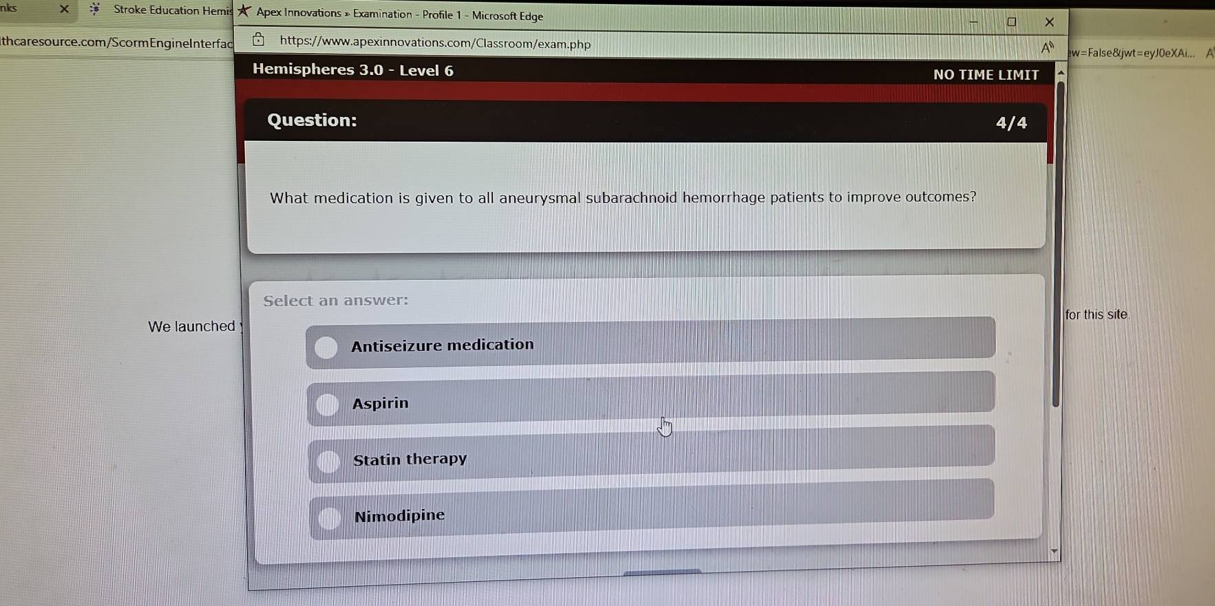 nks X Stroke Education Hemis * Apex Innovations » Examination - Profile 1 - Microsoft Edge
Ith caresource.com/Scorm EngineInterfad https://www.apexinnovations.com/Classroom/exam.php
ew=False&jwt=eyJ0eXAi... A
Hemispheres 3.0 - Level 6 NO TIME LIMIT
Question: 4/4
What medication is given to all aneurysmal subarachnoid hemorrhage patients to improve outcomes?
Select an answer:
We launched for this site
Antiseizure medication
Aspirin
Statin therapy
Nimodipine