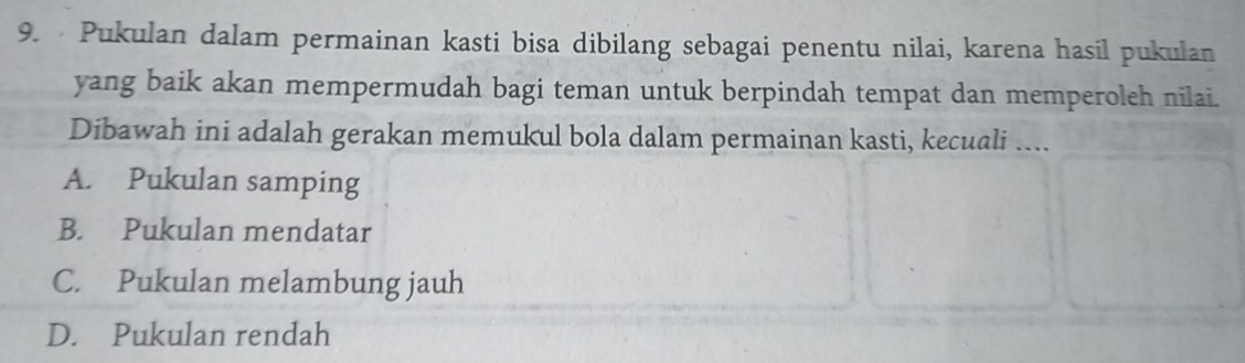 Pukulan dalam permainan kasti bisa dibilang sebagai penentu nilai, karena hasil pukulan
yang baik akan mempermudah bagi teman untuk berpindah tempat dan memperoleh nilai.
Dibawah ini adalah gerakan memukul bola dalam permainan kasti, kecuali ....
A. Pukulan samping
B. Pukulan mendatar
C. Pukulan melambung jauh
D. Pukulan rendah