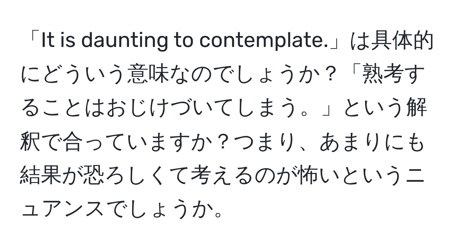 「It is daunting to contemplate.」は具体的にどういう意味なのでしょうか？「熟考することはおじけづいてしまう。」という解釈で合っていますか？つまり、あまりにも結果が恐ろしくて考えるのが怖いというニュアンスでしょうか。