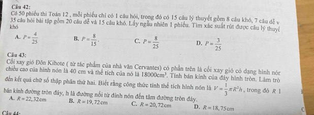 Có 50 phiếu thi Toán 12 , mỗi phiếu chỉ có 1 câu hỏi, trong đó có 15 câu lý thuyết gồm 8 câu khó, 7 câu đễ v
35 câu hỏi bài tập gồm 20 câu đễ và 15 câu khó. Lấy ngẫu nhiên 1 phiều. Tìm xác suất rút được câu lý thuyc
khó
A. P= 4/25  B. P= 8/15 . C. P= 8/25  D. P= 3/25 
Câu 43:
Cối xay gió Đôn Kihote ( từ tác phẩm của nhà văn Cervantes) có phần trên là cối xay gió có dạng hình nón
chiều cao của hình nón là 40 cm và thể tích của nó là 18000cm^3. Tính bán kính của đáy hình tròn. Làm trò
đến kết quả chữ số thập phân thứ hai. Biết rằng công thức tính thể tích hình nón là V= 1/3 π R^2h , trong đó R 1
bán kinh đường tròn đáy, h là đường nổi từ đỉnh nón đến tâm đường tròn đáy.
A. R=22,32cm B. R=19,72cm C. R=20,72cm D. R=18,75cm
Câu đ4:
C