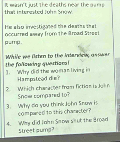 It wasn’t just the deaths near the pump 
that interested John Snow. 
He also investigated the deaths that 
occurred away from the Broad Street 
pump. 
While we listen to the interview, answer 
the following questions! 
1. Why did the woman living in 
Hampstead die? 
2. Which character from fiction is John 
Snow compared to? 
3. Why do you think John Snow is 
compared to this character? 
4. Why did John Snow shut the Broad 
Street pump?