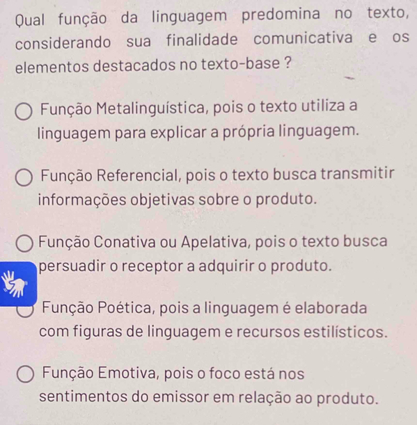 Qual função da linguagem predomina no texto,
considerando sua finalidade comunicativa e os
elementos destacados no texto-base ?
Função Metalinguística, pois o texto utiliza a
linguagem para explicar a própria linguagem.
Função Referencial, pois o texto busca transmitir
informações objetivas sobre o produto.
Função Conativa ou Apelativa, pois o texto busca
persuadir o receptor a adquirir o produto.
Punção Poética, pois a linguagem é elaborada
com figuras de linguagem e recursos estilísticos.
Função Emotiva, pois o foco está nos
sentimentos do emissor em relação ao produto.