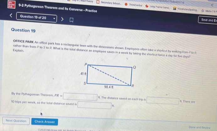 509ad4d6d7fb8e403710 
I | Read T heor Secondary School ... ThinkCentral Long Prairie Eleme... 
9-2 Pythagorean Theorem and Its Converse + Practice 
VocabularySpeling... G Media 79 
Question 19 of 20 . 
Save and Ex 
Question 19 
OFFICE PARK An office park has a rectangular lawn with the dimensions shown. Employees often take a shortcut by walking from P to R
Explain. 
rather than from P to S to R. What is the total distance an employee saves in a week by taking the shortcut twice a day for five days? 
By the Pythagorean Theorem. PR=□ ft. The distance saved on each trip is □ ft. There are
10 trips per week, so the total distance saved is □ ft
Next Question Check Answer Done and Review 
C2023 McGraw Hill. All Rint