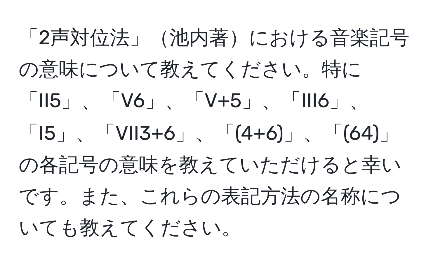 「2声対位法」池内著における音楽記号の意味について教えてください。特に「II5」、「V6」、「V+5」、「III6」、「I5」、「VII3+6」、「(4+6)」、「(64)」の各記号の意味を教えていただけると幸いです。また、これらの表記方法の名称についても教えてください。