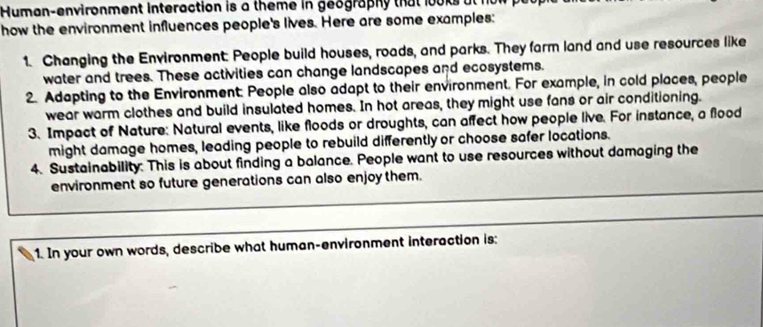 Human-environment interaction is a theme in geography that looks at 
how the environment influences people's lives. Here are some examples: 
1. Changing the Environment: People build houses, roads, and parks. They farm land and use resources like 
water and trees. These activities can change landscapes and ecosystems. 
2. Adapting to the Environment. People also adapt to their environment. For example, in cold places, people 
wear warm clothes and build insulated homes. In hot areas, they might use fans or air conditioning. 
3. Impact of Nature: Natural events, like floods or droughts, can affect how people live. For instance, a flood 
might damage homes, leading people to rebuild differently or choose safer locations. 
4. Sustainability. This is about finding a balance. People want to use resources without damaging the 
_ 
environment so future generations can also enjoy them. 
_ 
1. In your own words, describe what human-environment interaction is: