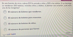 En una función de circo, cobran $10 la entrada a niños y $20 a los adultos. Si un domingo
se vendieron 500 boletos, incluidos niños y adultos, al plantear una ecuación. ¡cuál sería
una de las incógnitas?
El número de boletos que vendieron.
El número de boletos para mascotas.
El número de boletos de niños
El número de personas que fueron.
LEXIUM 3 de 6