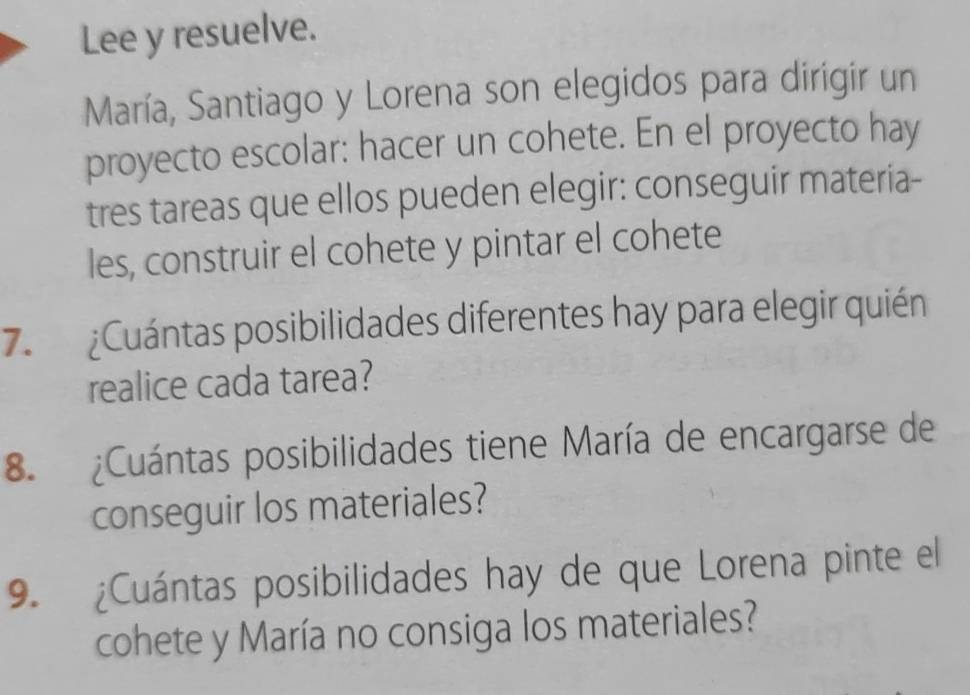 Lee y resuelve. 
María, Santiago y Lorena son elegidos para dirigir un 
proyecto escolar: hacer un cohete. En el proyecto hay 
tres tareas que ellos pueden elegir: conseguir materia- 
les, construir el cohete y pintar el cohete 
7. ¿Cuántas posibilidades diferentes hay para elegir quién 
realice cada tarea? 
8. ¿Cuántas posibilidades tiene María de encargarse de 
conseguir los materiales? 
9. ¿Cuántas posibilidades hay de que Lorena pinte el 
cohete y María no consiga los materiales?