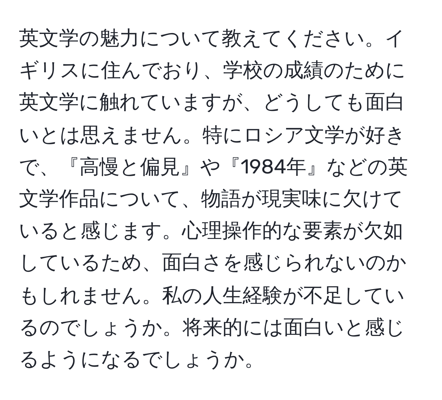 英文学の魅力について教えてください。イギリスに住んでおり、学校の成績のために英文学に触れていますが、どうしても面白いとは思えません。特にロシア文学が好きで、『高慢と偏見』や『1984年』などの英文学作品について、物語が現実味に欠けていると感じます。心理操作的な要素が欠如しているため、面白さを感じられないのかもしれません。私の人生経験が不足しているのでしょうか。将来的には面白いと感じるようになるでしょうか。