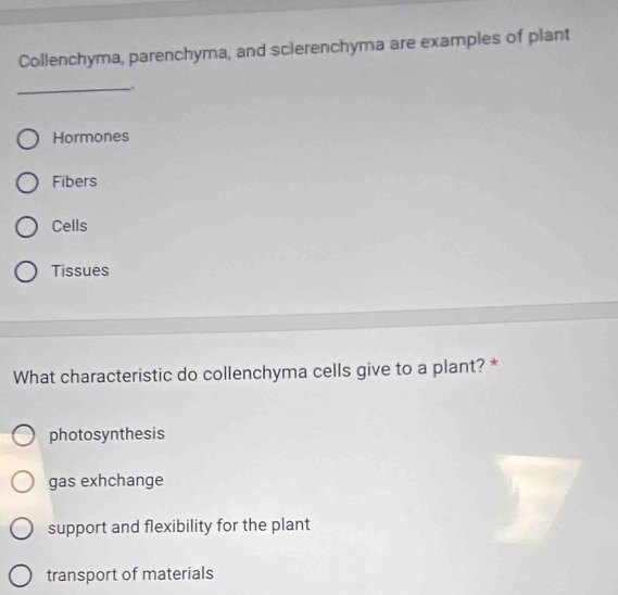 Collenchyma, parenchyma, and sclerenchyma are examples of plant
_.
Hormones
Fibers
Cells
Tissues
What characteristic do collenchyma cells give to a plant? *
photosynthesis
gas exhchange
support and flexibility for the plant
transport of materials