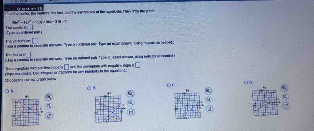 Find the center, the vertices, the foci, and the asymptotes of the hyperbola. Then draw the graph
25y^2-16x^2-150y+96x-319=0
The center is □. 
(Type an ordered pair.)
The vertices are □. 
(Use a comma to separate answers. Type an ordered pair. Type an exact answer, using radicals as needed.)
The foci are □. 
(Use a comma to separate answers. Type an ordered pair. Type an exact answer, using radicals as needed.)
The asymptote with positive slope is □ and the asymptote with negative slope is □
(Type equations. Use integers or fractions for any numbers in the equations.)
Choose the correct graph below.
D.
c.
B.
A.