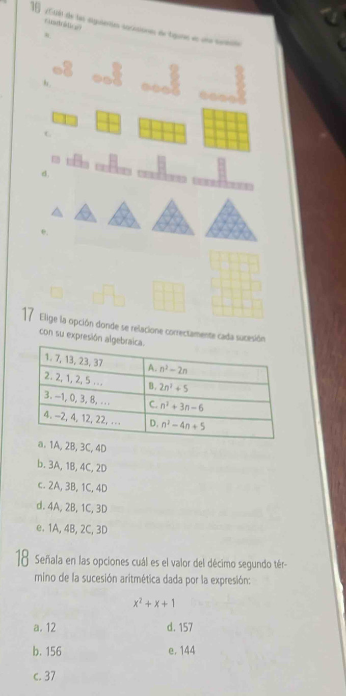 rusdrétcn
16  (A) de les siguientes sacasionns de tigores en un seent
h,
C
d,
    
17 Elige la opción donde se relacione correctamente cada sucesi
con su expresió
B, 3C, 4D
b. 3A, 1B, 4C, 2D
c. 2A, 3B, 1C, 4D
d. 4A, 2B, 1C, 3D
e. 1A, 4B, 2C, 3D
18 Señala en las opciones cuál es el valor del décimo segundo tér-
mino de la sucesión aritmética dada por la expresión:
x^2+x+1
a. 12 d. 157
b. 156 e. 144
c. 37