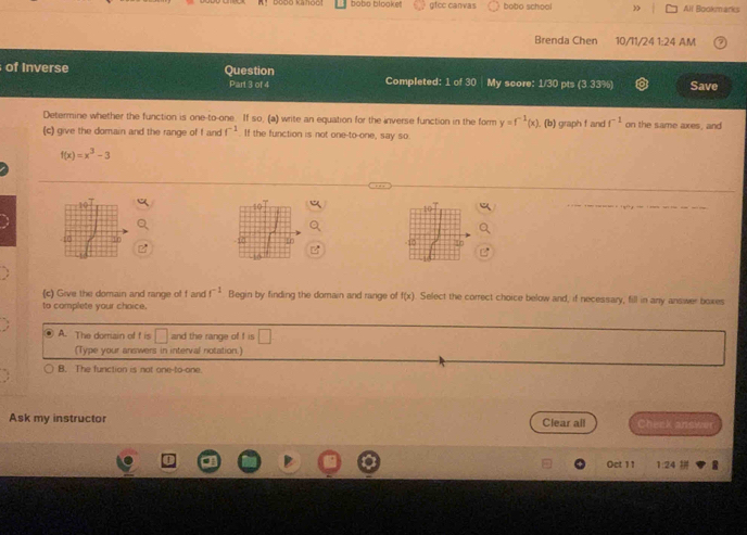 bobo blooket gfcc canvas bobo school All Bookmarks
Brenda Chen 10/11/24 I. 24 AM
of Inverse Question Completed: 1 of 30 My score: 1/30 pts (3 33%) Save
Part 3 of 4
Determine whether the function is one-to-one. If so, (a) write an equation for the inverse function in the form y=f^(-1)(x)
(c) give the domain and the range of f and f^(-1). If the function is not one-to-one, say so . (b) graph f and f^(-1) on the same axes, and
f(x)=x^3-3
E0
(c) Give the domain and range of f and f^(-1) Begin by finding the domain and range of f(x) Select the correct choice below and, if necessary, fill in any answer boxes
to complete your choice.
⑥ A. The domain of f is □ and the range of f is 
(Type your answers in interval notation.)
B. The function is not one-to-one
Ask my instructor Clear all beek answer .
Oct 11 1:24