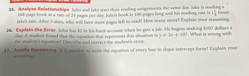 Analyze Relationships Julio and Jake start their reading assignments the same day. Jake is reading a
168 -page book at a rate of 24 pages per day. Julio's book is 180 pages long and his reading rate is 1 1/4  times 
Jake's rate. After 5 days, who will have more pages left to read? How many more? Explain your reasoning. 
26. Explain the Error John has $2 in his bank account when he gets a job. He begins making $107 dollars a
day. A student found that the equation that represents this situation is y=2x+107. What is wrong with 
the student's equation? Describe and correct the student's error. 
27. Justify Reasoning Is it possible to write the equation of every line in slope-intercept form? Explain your 
reassiing