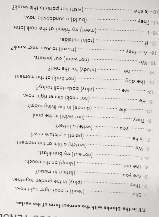 Fill in the blanks with the correct form of the verbs. 
 She _(read) a book right right now. 
2- They _(play) in the garden together. 
3- Are you _(listen) to music? 
4 The cat _(sleep) on the couch. 
5- 1 _(not eat) my breakfast. 
6- We _(watch) a film at the moment. 
7- Is he _(paint) a picture now? 
8- _you _(write) a letter? 
9- They _(not swim) in the pool. 
10-_ she _(dance) in the living room? 
11- He _(not cook) dinner right now. 
12- _we _(play) basketball today? 
13- The dog _(not bark) at the moment. 
14- _he _(study) for the test? 
15- We _(not wear) our jackets. 
16- Are they _(travel) to Asia next week? 
17 It _(rain) outside. 
16-Ⅰ _(meet) my friend at the park later. 
19- They _(build) a sandcastle now. 
20- Is she _(visit) her parents this week?