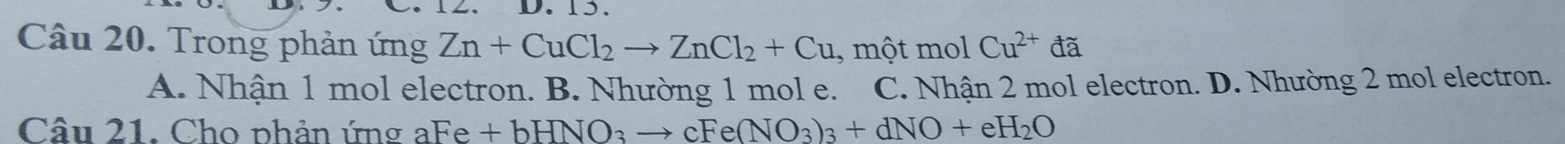 15.
Câu 20. Trong phản ứng Zn+CuCl_2to ZnCl_2+Cu , một mol Cu^(2+)da
A. Nhận 1 mol electron. B. Nhường 1 mol e. C. Nhận 2 mol electron. D. Nhường 2 mol electron.
Câu 21. Cho phản ứng aFe +bHNO_3to cFe(NO_3)_3+dNO+eH_2O