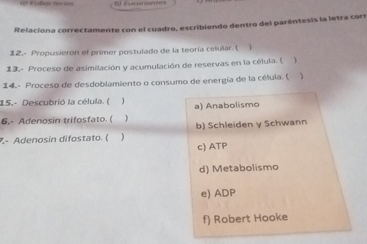 a) Eubacterías b) Eucariontes
Relaciona correctamente con el cuadro, escribiendo dentro del paréntesis la letra corr
12.- Propusieron el primer postulado de la teoría celular. ( )
13.- Proceso de asimilación y acumulación de reservas en la célula. ( )
14.- Proceso de desdoblamiento o consumo de energía de la célula, (
15.- Descubrió la célula. ( )
a) Anabolismo
6.- Adenosin trifosfato. ( )
b) Schleiden y Schwann
7.- Adenosin difostato. ( )
c) ATP
d) Metabolismo
e) ADP
f) Robert Hooke