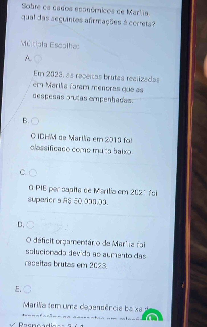 Sobre os dados econômicos de Marília,
qual das seguintes afirmações é correta?
Múltipla Escolha:
A.
Em 2023, as receitas brutas realizadas
em Marília foram menores que as
despesas brutas empenhadas.
B.
O IDHM de Marília em 2010 foi
classificado como muito baixo.
C.
O PIB per capita de Marília em 2021 foi
superior a R$ 50.000,00.
D.
O déficit orçamentário de Marília foi
solucionado devido ao aumento das
receitas brutas em 2023.
Marília tem um a dependência baixa