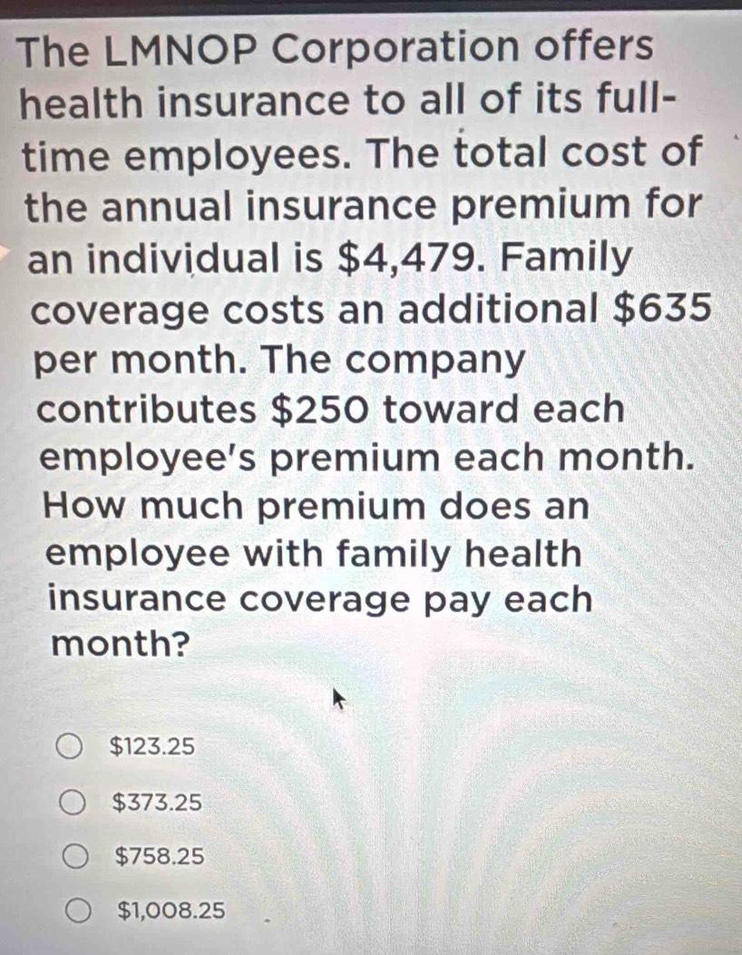 The LMNOP Corporation offers
health insurance to all of its full-
time employees. The total cost of
the annual insurance premium for
an individual is $4,479. Family
coverage costs an additional $635
per month. The company
contributes $250 toward each
employee’s premium each month.
How much premium does an
employee with family health
insurance coverage pay each
month?
$123.25
$373.25
$758.25
$1,008.25