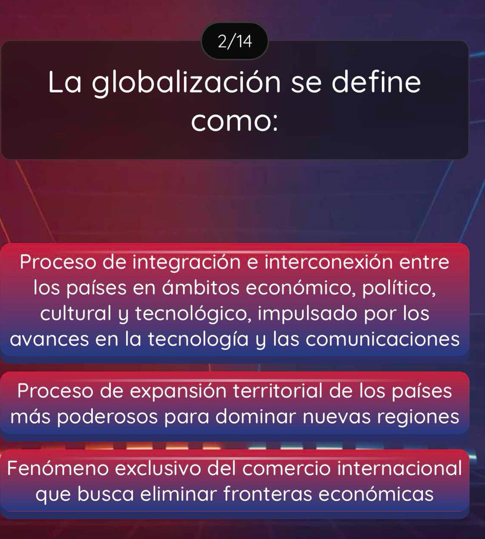 2/14
La globalización se define
como:
Proceso de integración e interconexión entre
los países en ámbitos económico, político,
cultural y tecnológico, impulsado por los
avances en la tecnología y las comunicaciones
Proceso de expansión territorial de los países
más poderosos para dominar nuevas regiones
Fenómeno exclusivo del comercio internacional
que busca eliminar fronteras económicas