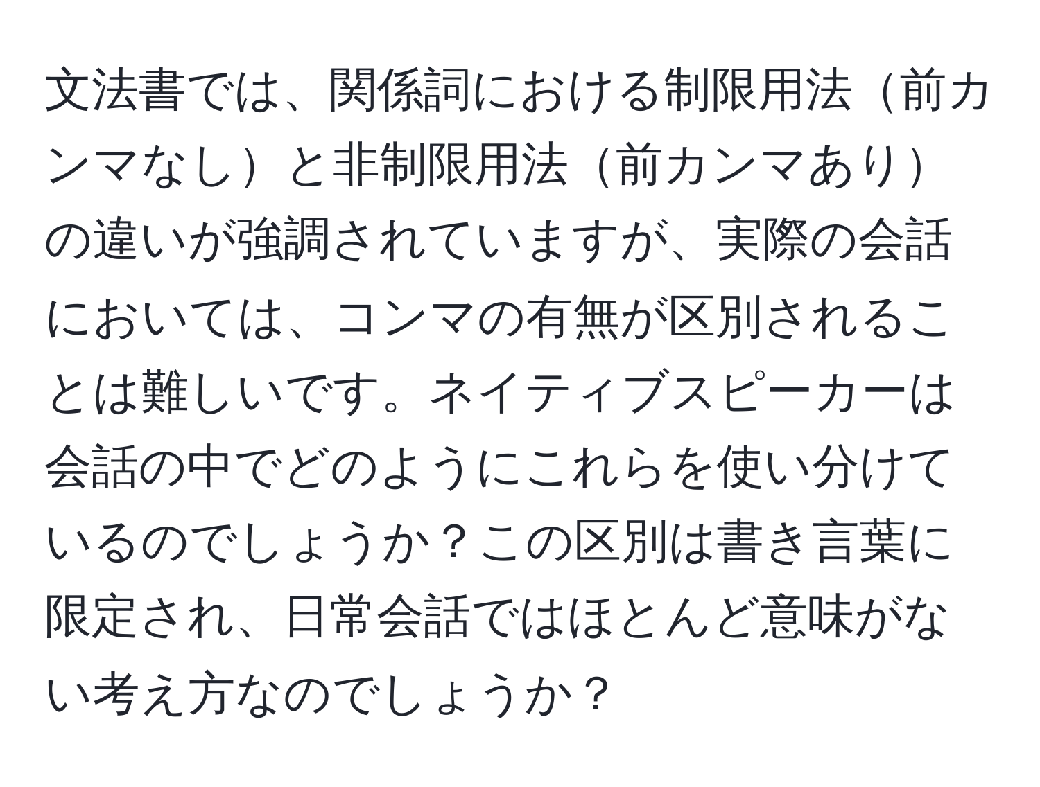 文法書では、関係詞における制限用法前カンマなしと非制限用法前カンマありの違いが強調されていますが、実際の会話においては、コンマの有無が区別されることは難しいです。ネイティブスピーカーは会話の中でどのようにこれらを使い分けているのでしょうか？この区別は書き言葉に限定され、日常会話ではほとんど意味がない考え方なのでしょうか？