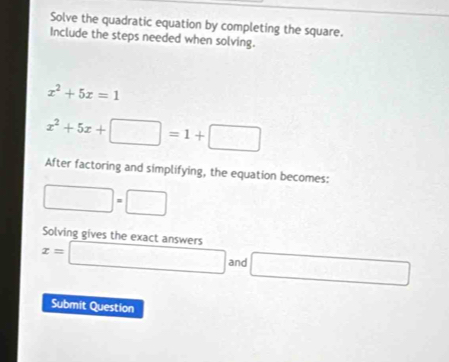 Solve the quadratic equation by completing the square. 
Include the steps needed when solving.
x^2+5x=1
x^2+5x+□ =1+□
After factoring and simplifying, the equation becomes: 
□ =□^ 
Solving gives the exact answers
x= □ and □
Submit Question