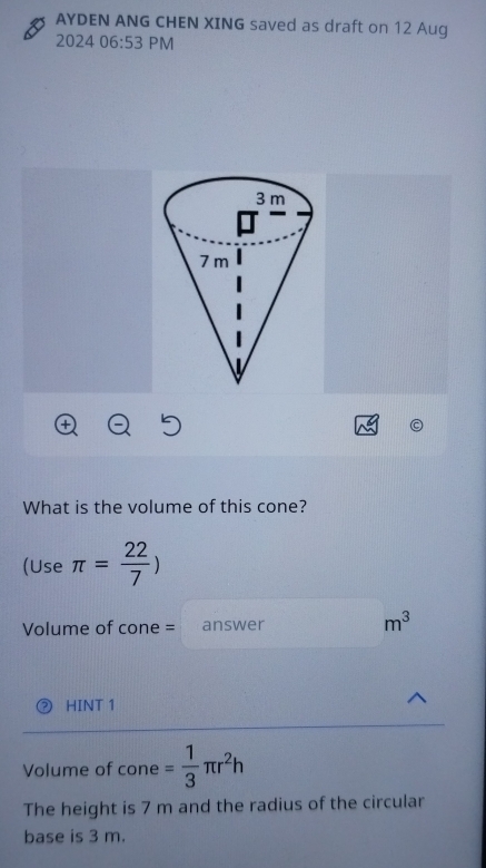 AYDEN ANG CHEN XING saved as draft on 12 Aug 
2024 06:53 PM 
What is the volume of this cone? 
(Use π = 22/7 )
Volume of cone = answer m^3
HINT 1 
Volume of cone = 1/3 π r^2h
The height is 7 m and the radius of the circular 
base is 3 m.