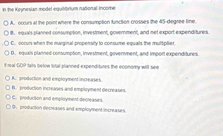 In the Keynesian model equilibrium national income
A. occurs at the point where the consumption function crosses the 45-degree line.
B. equals planned consumption, investment, government, and net export expenditures.
C. occurs when the marginal propensity to consume equals the multiplier.
D. equals planned consumption, investment, government, and import expenditures.
If real GDP falls below total planned expenditures the economy will see
A. production and employment increases.
B. production increases and employment decreases.
C. production and employment decreases.
D. production decreases and employment increases.