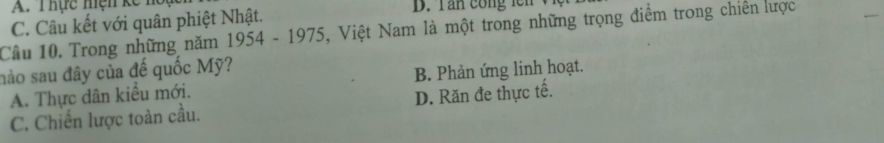 A. Thực hện kế h
C. Câu kết với quân phiệt Nhật.
D. T an cong n 
Cầu 10. Trong những năm 1954 - 1975, Việt Nam là một trong những trọng điểm trong chiên lược
nào sau đây của đế quốc Mỹ?
A. Thực dân kiểu mới. B. Phản ứng linh hoạt.
C. Chiến lược toàn cầu. D. Răn đe thực tế.