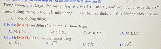 đuổi day để tra lới các câu từ 83 đến cầu 84
Trong không gian Oxyz, cho mặt phẳng P:m+2x-m+1y+m^2z-1=0 với m là tham số
thực, đường thắng A luôn cắt mặt phẳng P tại điểm cố định, gọi d là khoảng cách từ điểm
I 2; 1; 3 đến đường thắng A.
Câu 83: [MAP] Tìm điểm cố định mà P luôn đi qua
A. M 1; 0; 1. B. M 1; 1; 0. C. M 0; 1; 1. D. M 1; 1; 1.
Câu 84: [MAP] Giá trị lớn nhất của đ bằng
A. sqrt(11). B. sqrt(10). C. 2sqrt(2). D. 2sqrt(3).