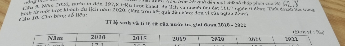 nông thời 
pan trầm? (làm tròn kết quả đến một chữ số thập phân của %) 
Câu 9. Năm 2020, nước ta đón 197, 8 triệu lượt khách du lịch và doanh thu đạt 111, 7 nghìn ti đồng. Tính doanh thu trung 
bình từ một lượt khách du lịch năm 2020. (làm tròn kết quả đến hàng đơn vị của nghìn đồng) 
Câu 10. Cho bảng số liệu: 
Tỉ lệ sinh và tỉ lệ tử của nước ta, giai đoạn 2010 - 2022 
(Đơn vị : ‰) 
Năm 2010 2015 2019 2020 2021 2022
17 1