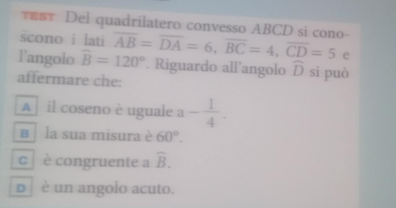 ST Del quadrilatero convesso ABCD si cono-
scono i lati overline AB=overline DA=6, overline BC=4, overline CD=5 e
langolo widehat B=120°. Riguardo all’angolo widehat D si può
affermare che:
A il coseno è uguale a- 1/4 .
вị la sua misura è 60°.
c è congruente a widehat B.
p ʃ è un angolo acuto.