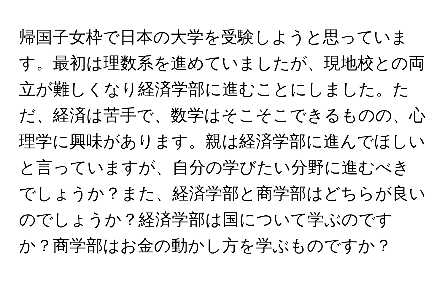 帰国子女枠で日本の大学を受験しようと思っています。最初は理数系を進めていましたが、現地校との両立が難しくなり経済学部に進むことにしました。ただ、経済は苦手で、数学はそこそこできるものの、心理学に興味があります。親は経済学部に進んでほしいと言っていますが、自分の学びたい分野に進むべきでしょうか？また、経済学部と商学部はどちらが良いのでしょうか？経済学部は国について学ぶのですか？商学部はお金の動かし方を学ぶものですか？