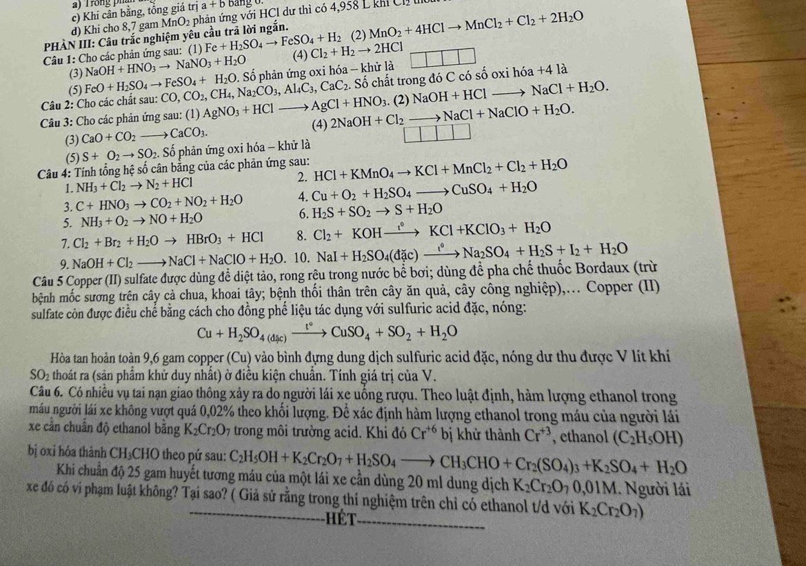 rong ph
c) Khi cân bằng, tổng giá trị a+b ang 0
d) Khi cho 8,7 gam Mr O_2 phản ứng với HCl dư thì có 4,958 L khi Ch 
PHÀN III: Câu trắc nghiệm yêu cầu trả lời ngắn.
(2) MnO_2+4HClto MnCl_2+Cl_2+2H_2O
Câu 1: Cho các phản ứng sau: (1) Fe+H_2SO_4to FeSO_4+H_2 Cl_2+H_2to 2HCl
(3) NaOH+HNO_3to NaNO_3+H_2O (4)
□ □ □
(5) FeO+H_2SO_4to FeSO_4+H_2O.. Số chất trong đó C có số oxi hdelta a+4la
Câu 2: Cho các chất sau: CO,CO_2,CH_4,Na_2CO_3,Al_4C_3,CaC_2 Số phản ứng oxi hóa - khử là
Câu 3: Cho các phản ứng sau: (1) AgNO_3+HClto AgCl+HNO_3 (4) 2NaOH+Cl_2to NaCl+NaClO+H_2O.. (2) NaOH+HClto NaCl+H_2O.
(3) CaO+CO_2to CaCO_3.
□ □
(5) S+O_2to SO_2. Số phản ứng oxi hóa - khử là
Câu 4: Tính tổng hệ số cân bằng của các phản ứng sau: HCl+KMnO_4to KCl+MnCl_2+Cl_2+H_2O
1. NH_3+Cl_2to N_2+HCl 2.
3. C+HNO_3to CO_2+NO_2+H_2O 4. Cu+O_2+H_2SO_4to CuSO_4+H_2O
5. NH_3+O_2to NO+H_2O 6. H_2S+SO_2to S+H_2O
7. Cl_2+Br_2+H_2Oto HBrO_3+HCl 8. Cl_2+KOHxrightarrow t°KCl+KClO_3+H_2O
9. NaOH+Cl_2to NaCl+NaClO+H_2O. 10. NaI+H_2SO_4(dic)xrightarrow I°Na_2SO_4+H_2S+I_2+H_2O
Câu 5 Copper (II) sulfate được dùng để diệt tảo, rong rệu trong nước bể bơi; dùng để pha chế thuốc Bordaux (trừ
bệnh mốc sương trên cây cả chua, khoai tây; bệnh thối thân trên cây ăn quả, cây công nghiệp),... Copper (II)
sulfate còn được điều chế bằng cách cho đồng phế liệu tác dụng với sulfuric acid đặc, nóng:
Cu+H_2SO_4(dic)xrightarrow t°CuSO_4+SO_2+H_2O
Hòa tan hoàn toàn 9,6 gam copper (Cu) vào bình đựng dung dịch sulfuric acid đặc, nóng dư thu được V lít khí
SO_2 A thoát ra (sản phẩm khử duy nhất) ờ điều kiện chuẩn. Tính giá trị của V.
Câu 6. Có nhiều vụ tai nạn giao thông xảy ra do người lái xe uồng rượu. Theo luật định, hàm lượng ethanol trong
nmáu người lái xe không vượt quá 0,02% theo khối lượng. Để xác định hàm lượng ethanol trong máu của người lái
xe cần chuẩn độ ethanol bằng K_2Cr_2O_7 trong môi trường acid. Khi đó Cr^(+6) bị khử thành Cr^(+3) , ethanol (C_2H_5OH)
bị oxi hóa thành CH₃CHO theo pứ sau: C_2H_5OH+K_2Cr_2O_7+H_2SO_4to CH_3CHO+Cr_2(SO_4)_3+K_2SO_4+H_2O
Khi chuẩn độ 25 gam huyết tương máu của một lái xe cần dùng 20 ml dung dịch K_2Cr_2O_70,01M Người lái
xe đó có ví phạm luật không? Tại sao? ( Giả sử rằng trong thí nghiệm trên chỉ có ethanol t/d với K_2Cr_2O_7)
hét_