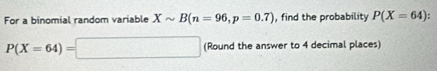 For a binomial random variable Xsim B(n=96, p=0.7) , find the probability P(X=64) :
P(X=64)=□ (Round the answer to 4 decimal places)