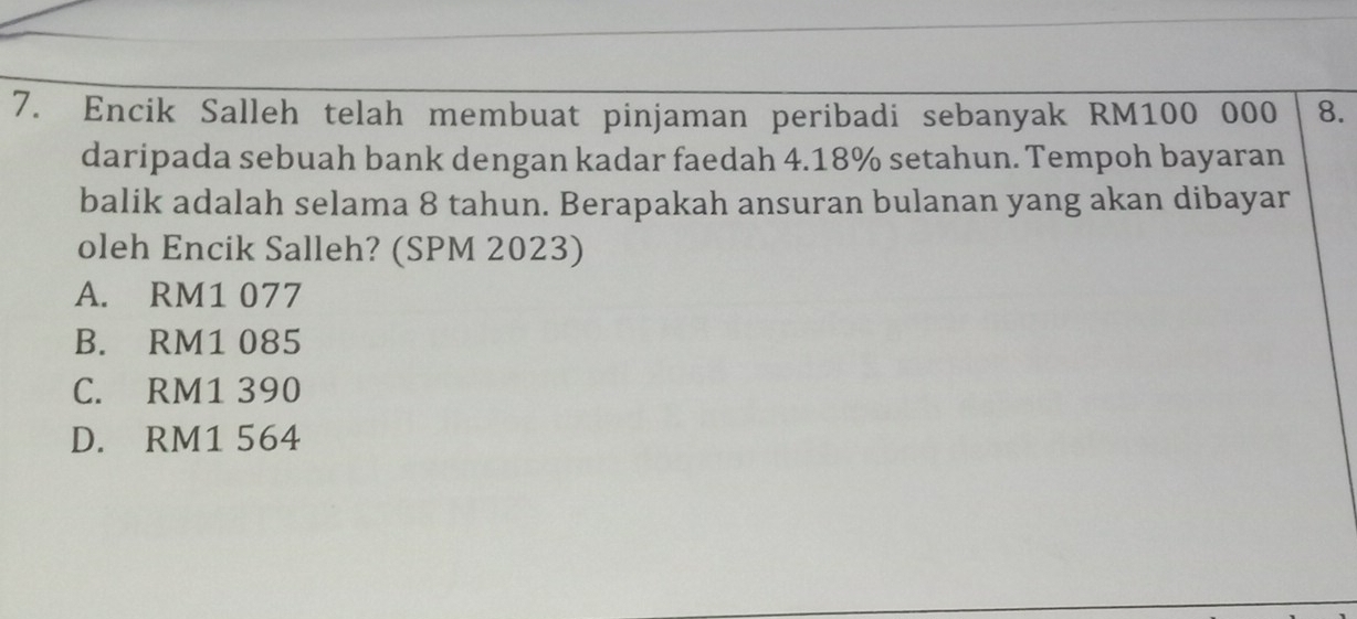 Encik Salleh telah membuat pinjaman peribadi sebanyak RM100 000 8.
daripada sebuah bank dengan kadar faedah 4.18% setahun. Tempoh bayaran
balik adalah selama 8 tahun. Berapakah ansuran bulanan yang akan dibayar
oleh Encik Salleh? (SPM 2023)
A. RM1 077
B. RM1 085
C. RM1 390
D. RM1 564